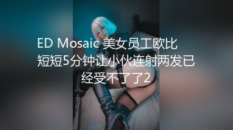 ED Mosaic 美女员工欧比❤️短短5分钟让小伙连射两发已经受不了了2