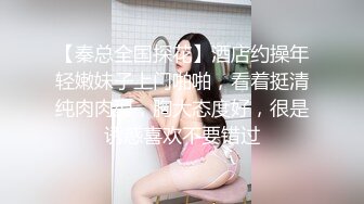 【秦总全国探花】酒店约操年轻嫩妹子上门啪啪，看着挺清纯肉肉型，胸大态度好，很是诱惑喜欢不要错过