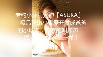 专约小萝莉大神『ASUKA』❤️极品粉嫩小可爱开发成爸爸的小母狗，软软的叫床声 一操就像被捅穿了一样！