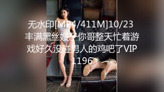 无水印[MP4/411M]10/23 丰满黑丝嫂子你哥整天忙着游戏好久没碰男人的鸡吧了VIP1196