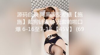 源码自录 阿黑颜反差婊【施施】戴狗链遛狗 无套啪啪口爆 6-16至7-18 【45V】 (696)