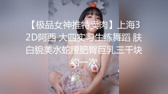 【极品女神推特卖肉】上海32D阿西 大四实习生练舞蹈 肤白貌美水蛇腰肥臀巨乳三千块约一次