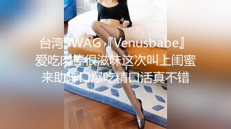 台湾SWAG『Venusbabe』爱吃肉棒很滋味这次叫上闺蜜来助阵口爆吃精口活真不错