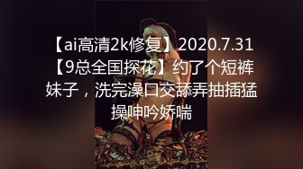 【ai高清2k修复】2020.7.31【9总全国探花】约了个短裤妹子，洗完澡口交舔弄抽插猛操呻吟娇喘