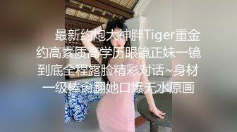 ⚡⚡最新约炮大神胖Tiger重金约高素质高学历眼镜正妹一镜到底全程露脸精彩对话~身材一级棒肏翻她口爆无水原画