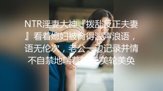 NTR淫妻大神『拨乱反正夫妻』看着媳妇被肏得浪声浪语，语无伦次，老公一边记录并情不自禁地喘着粗气 美轮美奂