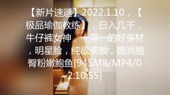 【新片速遞】2022.1.10，【极品瑜伽教练】，日入几千，牛仔裤女神，一等一的好身材，明星脸，纯欲美颜，圆润翘臀粉嫩鲍鱼[945MB/MP4/02:10:55]