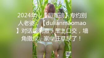 2024年，【超重磅】专约别人老婆，【dulianmaomao】对话超刺激，车上口交，墙角撒尿，家中狂草尿了！