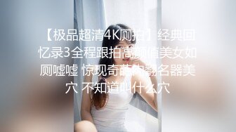 【极品超清4K厕拍】经典回忆录3全程跟拍高颜值美女如厕嘘嘘 惊现奇葩肉翻名器美穴 不知道叫什么穴