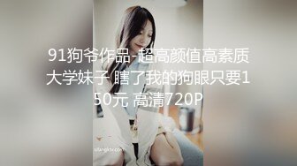 91狗爷作品-超高颜值高素质大学妹子 瞎了我的狗眼只要150元 高清720P