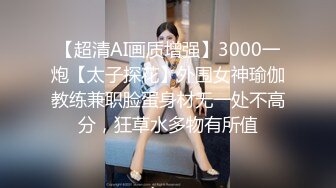 【超清AI画质增强】3000一炮【太子探花】外围女神瑜伽教练兼职脸蛋身材无一处不高分，狂草水多物有所值