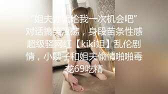 “姐夫你就给我一次机会吧”对话搞笑淫荡，身段苗条性感超级骚网红【kiki姐】乱伦剧情，小姨子和姐夫偸情啪啪毒龙69吃精