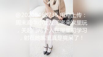 @20208463735 用户上传：周末高中小女友闺蜜来家里玩，关起门两个人在屋里初学习，射在她嘴里真是爽呆了！