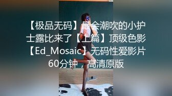 【极品无码】最会潮吹的小护士露比来了【上篇】顶级色影【Ed_Mosaic】无码性爱影片60分钟，高清原版