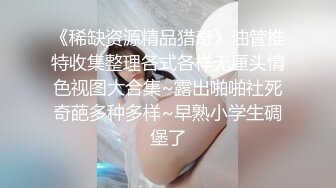 《稀缺资源精品猎奇》油管推特收集整理各式各样无厘头情色视图大合集~露出啪啪社死奇葩多种多样~早熟小学生碉堡了