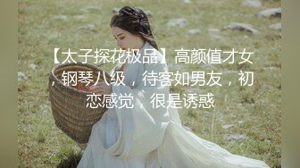 【太子探花极品】高颜值才女，钢琴八级，待客如男友，初恋感觉，很是诱惑