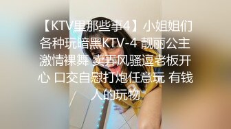 【KTV里那些事4】小姐姐们各种玩暗黑KTV-4 靓丽公主激情裸舞 卖弄风骚逗老板开心 口交自慰打炮任意玩 有钱人的玩物