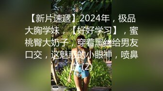 【新片速遞】2024年，极品大胸学妹，【好好学习】，蜜桃臀大奶子，穿着黑丝给男友口交，这魅惑的小眼神，喷鼻血 (2)