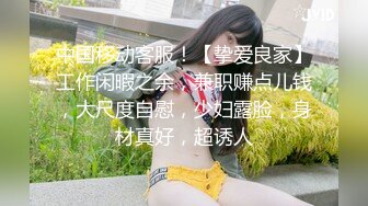 中国移动客服！【挚爱良家】工作闲暇之余，兼职赚点儿钱，大尺度自慰，少妇露脸，身材真好，超诱人