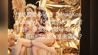 性感反差小骚货『HongKongCandy』和闺蜜男友的秘密约会，感觉好刺激呀 心旷神怡，我和你女朋友谁更骚啊？