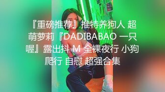 『重磅推荐』推特养狗人 超萌萝莉『DADIBABAO 一只喔』露出抖 M 全裸夜行 小狗爬行 自慰 超强合集