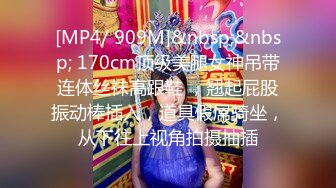 [MP4/ 909M]&nbsp;&nbsp; 170cm顶级美腿女神吊带连体丝袜高跟鞋 ，翘起屁股振动棒插入，道具假屌骑坐，从下往上视角拍摄抽插