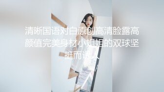 清晰国语对白原创高清脸露高颜值完美身材小姐姐的双球坚挺而诱人