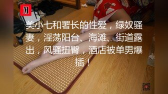 美小七和署长的性爱，绿奴骚妻，淫荡阳台、海滩、街道露出，风骚扭臀，酒店被单男爆插！