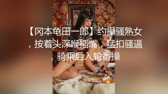 【冈本龟田一郎】约操骚熟女，按着头深喉插嘴，猛扣骚逼，骑乘后入轮番操