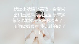 妩媚小妖精TS美巧，看着闺蜜和直男操得爽歪歪 原来操菊花也能操出汪汪的水声了，听闺蜜娇喘声 我无耻的硬了！！！