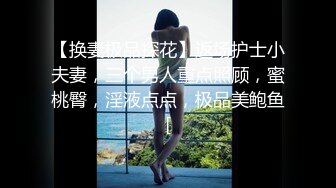 【换妻极品探花】返场护士小夫妻，三个男人重点照顾，蜜桃臀，淫液点点，极品美鲍鱼[