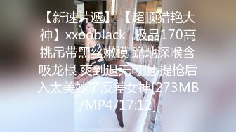 【新速片遞】 【超顶猎艳大神】xxooblack✨极品170高挑吊带黑丝嫩模 跪地深喉含吸龙根 爽到退无可退 提枪后入太美妙了反差女神[273MB/MP4/17:12]