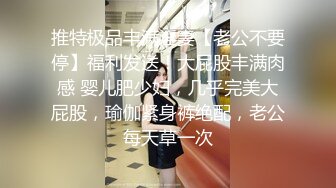 推特极品丰满淫妻【老公不要停】福利发送！大屁股丰满肉感 婴儿肥少妇，几乎完美大屁股，瑜伽紧身裤绝配，老公每天草一次