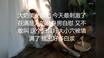 大奶美女露出 今天最刺激了在满是人的健身房自慰 又不敢叫 这个阳具好大小穴被填满了 插出好多白浆