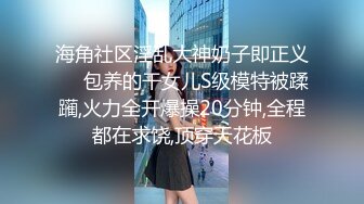 海角社区淫乱大神奶子即正义❤️包养的干女儿S级模特被蹂躏,火力全开爆操20分钟,全程都在求饶,顶穿天花板