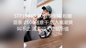 STP18865 00后学生妹 粉嫩苗条 2800随意干 后入高潮爽叫不止 清秀可人物超所值