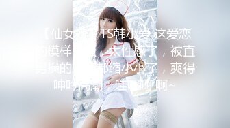 【仙女妖】TS韩小爱 这爱恋的模样真骚，太性感了，被直男操的妖棒都缩小小了，爽得呻吟高潮，哇嗯啊 啊~