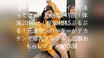 【中文字幕】「もうイッてるってばぁ！」絶顶245回！体液2000cc！痉挛4545ぶるぶる！元温泉レポーターがデカチンで爆乳ブルブル！追撃おもらしアクメ 桥本葵