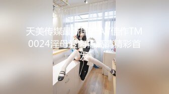 天美传媒最新国产AV佳作TM0024淫母爱肉棒高清精彩首发