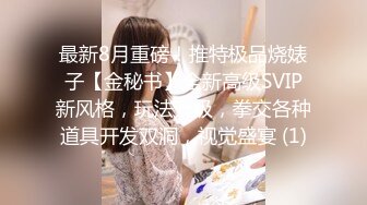 最新8月重磅！推特极品烧婊子【金秘书】全新高级SVIP新风格，玩法升级，拳交各种道具开发双洞，视觉盛宴 (1)