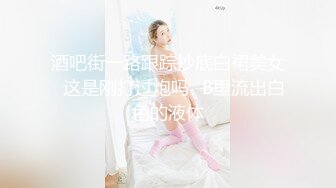 酒吧街一路跟踪抄底白裙美女✿这是刚打过炮吗✿B里流出白色的液体