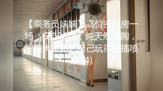 【乘务员妹妹】高价密码房一场，G奶00后，纯天然美胸，一根大黑牛把自己玩得抽搐喷浆 (4)