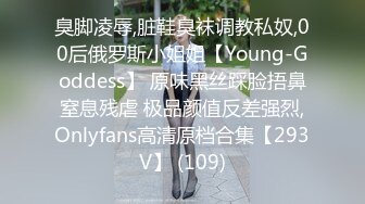 臭脚凌辱,脏鞋臭袜调教私奴,00后俄罗斯小姐姐【Young-Goddess】 原味黑丝踩脸捂鼻窒息残虐 极品颜值反差强烈,Onlyfans高清原档合集【293V】 (109)