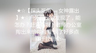 ★☆【探头死角❤️女神露出】★☆户外露出被发现了，能怎办？赶紧跑啊！老师办公室掏出来给你看看 找了好多点 终于找到个